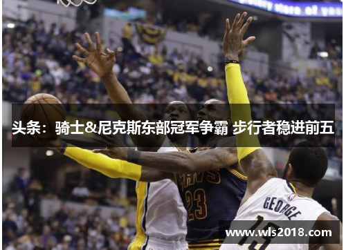 头条：骑士&尼克斯东部冠军争霸 步行者稳进前五
